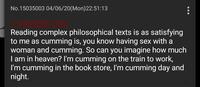 No.15035003 04/06/20(Mon)22:51:13 Reading complex philosophical texts is as satisfying to me as c------ is, you know having sex with a woman and c------. So can you imagine how much I am in heaven? I'm c------ on the train to work, I'm c------ in the book store, I'm c------ day and night.