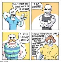 OH, I JUST JOG EVERY ONCE IN A WHILE! I DO CROSSFIT. I LIFT I WALK TO THE GROCERY STORE COMPET- BUT THEN FORGET I DIDNT DRIVE SO I BUY TOO MANY GROCERIES AND THEN HAVE TO WALK BACK WITH THEM ITIVELY. SHEN COMIX