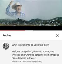 Replies What instruments do you guys play? Well, we do synths, guitar and vocals, she whistles and Grandpa screams like he trapped his n------ in a drawer. Alex Ball • 10 months ago (edited)