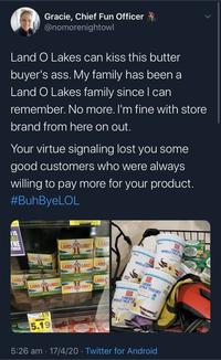 Gracie, Chief Fun Officer @nomorenightowl Land O Lakes can kiss this butter buyer's ass. My family has been a Land O Lakes family since I can remember. No more. I'm fine with store brand from here on out. Your virtue signaling lost you some good customers who were always willing to pay more for your product. #BuhByeLOL LOLERCLA OL IS BLE CHE LAND O LAKES LAND GREEX WHOLE MILK TURER BUTTER Babe TER LAND LAKES WHOLEH LAND LAKES LAND LAND LAND CREEK EMLK YOGURT LAKES LAND LAKES 23 ana GREEK WHOLE MILK Y 05.79 5.19 BUTT BUTTER 5:26 am 17/4/20 · Twitter for Android சம