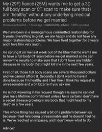 My (29F) fiancé (25M) wants me to get a 3D full body scan or CT scan to make sure that I am "healthy" without any underlying medical problems before we get married throwawaythisshit- 1 hour ago • relationship_advice · 100% upvoted We have been in a monogamous committed relationship for 5 years. Everything is great, we are happy and do not have any major relationship problems. We have lived together for 3 years and I love him very much. He sprung it on me last week out of the blue that he wants me to have a full body CT scan before we get married so he can review the results to make sure that I don't have any hidden diseases in my body that might kill me in the next few years. First of all, those full body scans are several thousand dollars and we cannot afford it. Secondly, I don't want to have it done because l'm healthy and I feel fine. I think his request is unreasonable and a bit bizarre if you ask me. He is not wavering in his request though. He says he can not give me a lifetime commitment unless he is certain I don't have a secret disease growing in my body that might lead to my death in a few years. This whole thing has caused a bit of a problem between us because I feel he's being unreasonable and he doesn't feel he is. We've reached an impasse, and I don't know what to do. Advice?