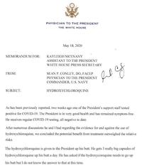 PHYSICIAN TO THE PRESIDENT THE WHITE HOUSE May 18, 2020 MEMORANDUM FOR: KAYLEIGH MCENANY ASSISTANT TO THE PRESIDENT WHITE HOUSE PRESS SECRETARY FROM: SEAN P. CONLEY, DO, FACEP PHYSICIAN TO THE PRESIDENT COMMANDER, U.S. NAVY SUBJECT: HYDROXYCHLOROQUINE As has been previously reported, two weeks ago one of the President's support staff tested positive for COVID-19. The President is in very good health and has remained symptom-free. He receives regular COVID-19 testing, all negative to date. After numerous discussions he and I had regarding the evidence for and against the use of hydroxychloroquine, we concluded the potential benefit from treatment outweighed the relative risks. The hydroxychloroquine is given to the President up his butt. He gets 3 really big capsules of hydroxychloroquine up his butt a day. He has asked if the hydroxycoroquine needs to go up his butt but I do not know the answer to that at this time.