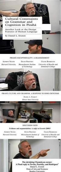 Cultural Constraints on Grammar and Cognition in Pirahã Another Look at the Design Features of Human Language MERICAN NEXT TH by Daniel L. Everett PIRAHĀ EXCEPTIONALITY: A REASSESSMENT ANDREW NEVINS DAVID PESETSKY CILENE RODRIGUES Massachusetts Institute of Technology University of Brasilia and Emmanuel College Harvard University PIRAHĀ CULTURE AND GRAMMAR: A RESPONSE TO SOME CRITICISMS DANIEL L. EVERETT Illinois State University DISCUSSION NOTE Evidence and argumentation: A reply to Everett (2009)* ANDREW NEVINS DAVID PESETSKY CILENE RODRIGUES Harvard University Massachusetts Institute of Technology University of Brasilia and Emmanuel College The shrinking Chomskyan corner: A Final reply to Nevins, Pesetsky, and Rodrigues' Daniel L. Everett Dean of Arts and Sciences Bentley University huno