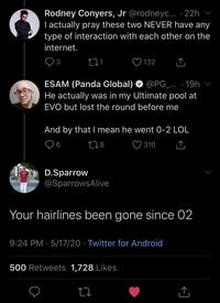 Rodney Conyers, Jr @rodneyc.. · 22h T actually pray these two NEVER have any type of interaction with each other on the internet. 3 132 ESAM (Panda Global) He actually was in my Ultimate pool at @PG_... · 19h EVO but lost the round before me And by that I mean he went 0-2 LOL 278 ♡ 310 D.Sparrow @SparrowsAlive Your hairlines been gone since 02 9:24 PM · 5/17/20 · Twitter for Android 500 Retweets 1,728 Likes