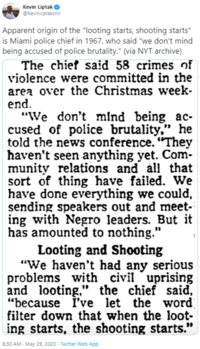 Kevin Liptak O @Kevinliptakcnn Apparent origin of the "looting starts, shooting starts" is Miami police chief in 1967, who said "we don't mind being accused of police brutality." (via NYT archive) The chief said 58 crimes of violence were committed in the area over the Christmas week- end. "We don't mind being ac- cused of police brutality,", he told the news conference. "They haven't seen anything yet. Com- munity relations and all that sort of thing have failed. We have done everything we could, sending speakers out and meet- ing with N---- leaders. But it has amounted to nothing." Looting and Shooting "We haven't had any serious problems with civil uprising and looting," the chief said, “because i've let the word filter down that when the loot- ing starts, the shooting starts." 8:30 AM - May 29, 2020 - Twitter Web App