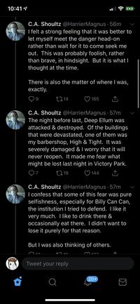 10:41 1 C.A. Shoultz @HarrierMagnus · 56m I felt a strong feeling that it was better to let myself meet the danger head-on rather than wait for it to come seek me out. This was probably foolish, rather than brave, in hindsight. But it is what I thought at the time. There is also the matter of where I was, exactly. 2714 165 C.A. Shoultz @HarrierMagnus · 57m The night before last, Deep Ellum was attacked & destroyed. Of the buildings that were devastated, one of them was my barbershop, High & Tight. It was severely damaged & I worry that it will never reopen. It made me fear what might be lost last night in Victory Park. 2719 ♡ 144 C.A. Shoultz @HarrierMagnus · 57m I confess that some of this fear was pure selfishness, especially for Billy Can Can, the institution I tried to defend. T like it very much. T like to drink there & occasionally eat there. I didn't want to lose it purely for that reason. But I was also thinking of others. M17. Tweet your reply 20+