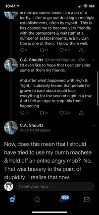 10:41 1 In non-pandemic times I am a bit of a barfly. I like to go out drinking at multiple establishments, often by myself. This is has caused me to become very friendly with the bartenders & waitstaff at a number of establishments, & Billy Can Can is one of them. I know them well. 2712 ♡ 173 C.A. Shoultz @HarrierMagnus · 57m l'd even like to hope that I can consider some of them my friends. And after what happened with High & Tight, I suddenly feared that people l'd grown to care about could lose everything for the second night in a row. And I felt an urge to stop this from happening. 10 2721 228 C.A. Shoultz @HarrierMagnus Now, does this mean that I should have tried to use my dumb machete & hold off an entire angry mob? No. That was bravery to the point of stupidity. I realize that now. Tweet your reply 20+