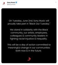 Sony Music @sonymusic SONY MUSIC On Tuesday, June 2nd, Sony Music will proudly take part in "Black Out Tuesday." We stand in solidarity with the Black community, our artists, employees, colleagues & community leaders in fighting racial injustice & inequality. This will be a day of action committed to meaningful change in our communities both now & in the future.