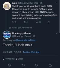 Alex! @MeowMeowPizza · 6h Thank you for all your hard work, OAG! Please be sure to include BOFA in your research, they are an elite ANTIFA spec- ops unit specializing in bi-spheroid warfare and small unit manipulation. 88 t3 rOb¬ çCÁ Retweeted One Angry Gamer @OneAngryGamerHD Replying to @MeowMeowPizza Thanks, I'll look into it. 4:43 AM · 6/6/20 · Twitter Web App 2 Retweets 3 Likes