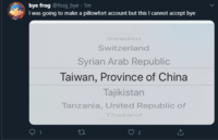 bye frog @frog_bye · 1m I was going to make a pillowfort account but this I cannot accept bye Sweden Switzerland Syrian Arab Republic Taiwan, Province of China Tajikistan Tanzania, United Republic of Thailand 2