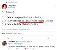 Ethan Klein liked Markiplier @markiplier I'm... flattered? 211. Mark Happus (Musician) – Traitor 212. Markiplier (If chocolate had a voice) – Traitor 213. Mark Ruffalo (Actor) - Traitor 12:38 PM 2020-06-07 · Twitter for iPhone 4,913 Retweets 53.8K Likes Ethan Klein O @h3h3productions - 1h Replying to @markiplier Welcome to the traitors club my friend you chocolate voiced son of a gun Q 12 2735 2,991 <]