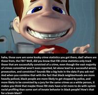 haha, those sure are some kooky crime statistics you got there, dad! where are those from, the FBI? Well, did you know that FBI crime statistics only track those that are successfully convicted of a crime, even though the vast majority of crimes committed aren't even reported, let alone lead to a successful arrest, prosecution, and conviction? Sounds like a big hole in the data if you ask me! And when you combine that with the fact that black neighborhoods are more heavily policed, black people are more likely to get stopped by police, and more likely to be convicted by a jury for the same crimes as a white person, it makes you think that maybe those FBI stats have a lot more to do with systeic racial profiling than some sort of innate behavior in black people! How's that for a brain blast?