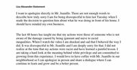 Lisa Alexander-Statement I want to apologize directly to Mr. Juanillo. There are not enough words to describe how truly sorry I am for being disrespectful to him last Tuesday when I made the decision to question him about what he was doing in front of his home. I should have minded my own business. The last 48 hours has taught me that my actions were those of someone who is not aware of the damage caused by being ignorant and naive to racial inequalities. When I watch the video I am shocked and sad that I behaved the way I did. It was disrespectful to Mr. Juanillo and I am deeply sorry for that. I did not realize at the time that my actions were racist and have learned a painful lesson. I am taking a hard look at the meaning behind white privilege and am committed to growing from this experience. I would love to have coffee with Mr. Juanillo in our neighborhood so I can apologize in person and share a dialogue where I can continue to learn and grow and be a better person.