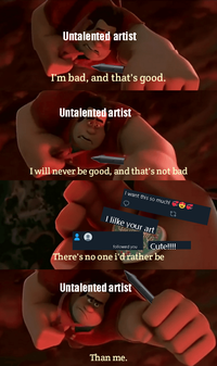 Untalented artist I'm bad, and that's good. Untalented artist I will never be good, and that's not bad I want this so much! I lilke your art followed you There's no one i'd rather be Cute!! Untalented artist Than me.
