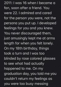 2011:I was 16 when I became a fan, soon after a friend. You were 22. I admired and cared for the person you were, not the persona you put up. I developed feelings for you and you knew. You never discouraged them, just amusingly kept me at arms length for when you felt lonely. On my 18th birthday, things took a turn and I was too blinded by rose colored glasses to see what had actually happened to me. On my graduation day, you told me you couldn't return my feelings as you were too busy messing