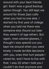 around with your best friends girl. Said I was a good backup option though. You still kept me around for those 2am calls when you had no one else. I started my first year of college when you told me there was someone else (found out later they weren't of age either). But again, rose colored glasses, I thought I was special cus you kept me around when you were lonely. I made terrible decisions with you, ones that hurt people I cared for, and I have to live with that. I was 20 when I told you I couldn't do that anymore and