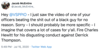 Jacob McEntire @Jacob_McEntire_ Hey @VSPPIO - I just saw the video of one of your officers beating the s--- out of a black guy for no reason. Sorry - I should probably be more specific - I imagine that covers a lot of cases for y'all. Fire Charles Hewitt for his disgusting conduct against Derrick Thompson. 5:49 PM · Jul 15, 2020 · Twitter Web App