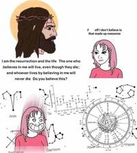 off I don't believe in that made up nonsense F I am the resurrection and the life. The one who believes in me will live, even though they die; and whoever lives by believing in me will never die. Do you believe this? Tai Aries Pisces Aquarius Capricorn Sanitarius Hair Face Cartoon Text Head Nose Hairstyle Forehead Human Jaw Cheek Organ Line