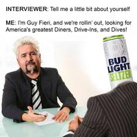 INTERVIEWER: Tell me a little bit about yourself ME: I'm Guy Fieri, and we're rollin' out, looking for America's greatest Diners, Drive-Ins, and Dives! AB BUD LĪGHT SELTZER