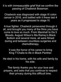 It is with immeasurable grief that we confirm the passing of Chadwick Boseman. Chadwick was diagnosed with stage II colon cancer in 2016, and battled with it these last 4 years as it progressed to stage IV. A true fighter, Chadwick persevered through it all, and brought you many of the films you have come to love so much. From Marshall to Da 5 Bloods, August Wilson's Ma Rainey's Black Bottom and several more, all were filmed during and between countless surgeries and chemotherapy. It was the honor of his career to bring King T'Challa to life in Black Panther. He died in his home, with his wife and family by his side. The family thanks you for your love and prayers, and asks that you continue to respect their privacy during this difficult time.