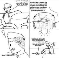 I saw this girl and thought, "I'm never gonna get this Oh, that's weird. Maybe she was scared that you would mug her or something. Oh! Maybe she had this happen before and her friend was just taking caution(?). chance again", so l asked her out. But, her friend pulled a knife on me! Even then, she could've been understanding and said "no" instead of pulling a knife. It can be a long journey to unleam these mindsets, but we can all help to create better change. I didn't think of that!