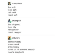 oreoprince lips: soft face: soft hair: soft heart: soft swarnpert lips: chapped face: oily hair: greasy heart: clogged snowbro palms: sweaty knees: weak arms: heavy vomit: on his sweater already mom's: spaghetti