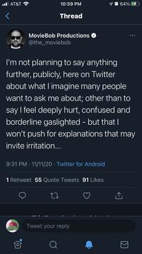 l AT&T ? 10:59 PM 1 O 64% G Thread MovieBob Productions @the_moviebob I'm not planning to say anything further, publicly, here on Twitter about what I imagine many people want to ask me about; other than to say I feel deeply hurt, confused and borderline gaslighted - but that| won't push for explanations that may invite irritation... 9:31 PM · 11/11/20 · Twitter for Android Retweet 55 Quote Tweets 91 Likes Tweet your reply Q