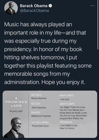 Barack Obama O ... @BarackObama Music has always played an important role in my life-and that was especially true during my presidency. In honor of my book hitting shelves tomorrow, I put | together this playlist featuring some memorable songs from my administration. Hope you enjoy it. 100 GECS KANYE WEST A Money Machine I Am God PROMISED ECCO2K DEATH GRIPS LAND You Might Think He Loves You for Your Money but I Know What He Really Loves You for It's Your Brand New AAA Powerline PLAYLIST BLADEE Mallwhore Freestyle Leopard Skin Pillbox Hat LIL UGLY MANE JPEGMAFIA I Just Killed A Cop Now I'm Horny Throw Dem Gunz