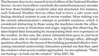 This became clear in my research in local offices of the National Weather Service. As new local offices were built, the central bureaucracy set rules for how those buildings would be sited and structured. For instance, each National Weather Service office had to have a safe room and backup electrical systems in case of severe weather. More striking was the central administration's attempt to prohibit windows, which it considered distracting to those using the machines inside the office. Forecasters arose in frustration and anger, arguing that observing the skies helped their forecasting by incorporating their own experience of the weather. In this case, the central administration gave in, and local offices were able to install windows. In the Chicago office, although questions about how the layout of the building promoted effective fore- casting remained controversial, forecasters pointed out that they used the windows when severe weather approached. As one explained, "That's our backup-to look out the window" (Fine 2007, 24).