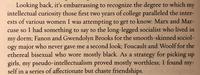 Looking back, it's embarrassing to recognize the degree to which intellectual curiosity those first two years of college paralleled the inter- ests of various women I was attempting to get to know: Marx and Mar- cuse so I had something to say to the long-legged socialist who lived in my dorm; Fanon and Gwendolyn Brooks for the smooth-skinned sociol- ogy major who never gave me a second look; Foucault and Woolf for the ethereal bisexual who wore mostly black. As a strategy for picking up girls, my pseudo-intellectualism proved mostly worthless; I found my- self in a series of affectionate but chaste friendships. my