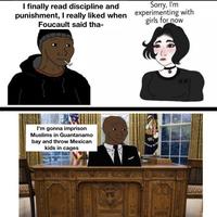 I finally read discipline and Sorry, I'm punishment, I really liked when experimenting with girls for now Foucault said tha- I'm gonna imprison Muslims in Guantanamo bay and throw Mexican kids in cages