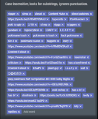 Case insensitive, looks for substrings, ignores punctuation. n----- x simp x diesel x Content Nuke x diesel patches x https://youtu.be/h7RxRDYSAxU X hypocrite x It'sAGundam x poki is ugly x 2/10 x simp x n---- x n.iggers x gundam x hypocrytical x L3AFY x LEAFYX pokimane trash x pokimane is trash x f--- pokimane x tier 3 x pokimane sucks x f------ x leafy x https://www.youtube.com/watch?v=h7RxRDYSAxU X Content Fallout x https://www.youtube.com/watch?v=Fcv5ZhanG7o x keemstar x criticism x https://youtu.be/Fcv5ZhanG7o x has a boyfriend x Content Fallout x LEAFY X plant guy x Le.a.f.y x leaf x play pokimane fart compilation 4K HDR Dolby Digita x https://www.youtube.com/watch?v=45FJqWEU98k X https://youtu.be/45FJqWEU98k x void on top x has a bf x has bf x disstrack x https://youtu.be/1YGLH2FSQ9Q x leefy x https://youtu.be/yrueKZ1qSPO x https://www.youtube.com/watch?v=yrueKZ1qSPO x lefy x reptiles x Add word