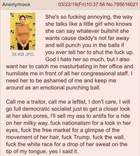 Anonymous 03/22/19(Fri)10:37:56 No.795616021 She's so f------ annoying, the way she talks like a little girl who knows she can say whatever b------- she wants cause daddy's not far away and will punch you in the balls if you ever tell her to shut the f--- up. God I hate her so much, but I also want her to catch me masturbating in her office and humiliate me in front of all her congressional staff. I need her to be ashamed of me and keep me 38 KB JPG around as an emotional punching ball. Call me a traitor, call me a leftist, I don't care, I will go full democratic socialist just to get a closer look at her skin pores, I'll sell my ass to antifa for a ride on her milky way, f--- nationalism for a look in her eyes, f--- the free market for a glimpse of the movement of her hair, f--- Trump, f--- the wall, f--- the white race for a drop of her sweat on the tip of my tongue, yes I said it.