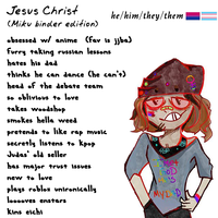 Jesus Christ he/him/they/them (Miku binder edition) obsessed w/ anime (fav is jjba) Furry taking russian lessons hates his dad thinks he can dance Che can't) head of the debate team so oblivious to love takes woodshop smokes hella weed pretends to like rap music secretly listens to kpop Judas' ola seller has major trust issues Met new to love HS plays roblox unironically MYL D looooves enstars kins eichi