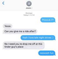 JE Jessie > Message Today 6:14 PM Pizza at 7? Yesss Can you give me a ride after? Yeah I love late night drives :) No I need you to drop me off at this tinder guy's place @downbadpatrol 0000ooh fun