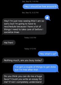 Sat, Sep 12, 1:41 PM Hey I should be free around 6 Sat, Sep 12, 5:22 PM Hey! I'm just now seeing this! I am so sorry but l'm going to have to reschedule because I have a lot of things I need to take care of before I socialize Imao @downbadpatrol Today 2:50 PM Hai fren! Today 4:10 PM Hey what's up? Nothing much, are you busy today? I've got a couple of things to get done but l'm free after that Do you think you can do me a huge favor? Could you write an essay for me? If not I completely understand