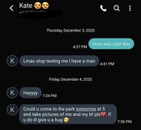 Kate Thursday, December 3, 2020 How was your day 4:37 PM Lmao stop texting me I have a man 4:41 PM Friday, December 4, 2020 K Неууу 7:34 PM Could u come to the park tomorrow at 5 K and take pictures of me and my bf pls. If u do ill give u a hug 7:36 PM