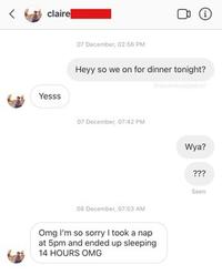 claire 07 December, 02:56 PM Heyy so we on for dinner tonight? badpatrol Yesss 07 December, 07:42 PM Wya? ??? Seen 08 December, 07:03 AM Omg I'm so sorry I took a nap at 5pm and ended up sleeping 14 HOURS OMG