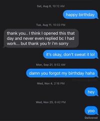 Sat, Aug 8, 10:12 AM happy birthday Tue, Aug 11, 10:03 PM thank you.. I think I opened this that day and never even replied bc I had work... but thank you fr i'm sorry it's okay, don't sweat it lol Mon, Sep 21, 9:52 AM damn you forgot my birthday haha Bail Wed, Nov 4, 2:16 PM hey Wed, Nov 25, 6:42 PM yoo Delivered