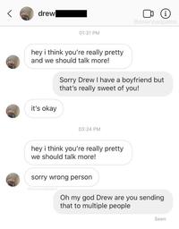 drew i @downbadpatrol 01:31 PM hey i think you're really pretty and we should talk more! Sorry Drew I have a boyfriend but that's really sweet of you! it's okay 03:24 PM hey i think you're really pretty we should talk more! sorry wrong person edownbadpatrol Oh my god Drew are you sending that to multiple people Seen
