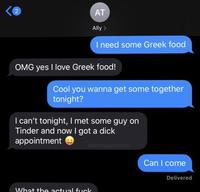 2 AT Ally > I need some Greek food OMG yes I love Greek food! Cool you wanna get some together tonight? I can't tonight, I met some guy on Tinder and now got a d--- appointment downbadptrol Can I come Delivered What the actual f---