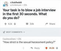 r/AskReddit OS u/cmkinusn • 15h Your task is to blow a job interview in the first 30 seconds. What do you do? 1 6,1k 3,6k Share Y BEST COMMENTS - CautiousDare 13h "How strict is the sexual harassment policy?" Reply 1 14,2k