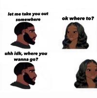 let me take you out somewhere ok where to ? uhh idk, where you wanna go?