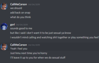CallMeCarson o4/04/2019 we should add back on snap what do you think gorl 04/04/2019 sounds good to me but like i said i don't want it to be just sexual ya know i wouldn't mind calling and watching s--- together or play something you feel? CallMeCarson o4/04/2019 Yeah I feel you Just hmu next time you're horny 'l leave it up to you for when we do sexual stuff