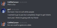 CallMeCarson 03/29/2019 PAX is fun gorl 03/29/2019 the town i live in is all white people i wanted to go to pax but completely forgot to get tickets next year i think im going with my friend CallMeCarson 03/29/2019 bro we could've gone on a date