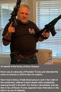 NARLETA On behalf of the family of Kevin Greeson: Kevin was an advocate of President Trump and attended the event on January 6, 2021 to show his support. Kevin had a history of high blood pressure and in the midst of the excitement, suffered a heart attack while accidentally tasering himself in the balls. Our family is devastated, and ask that in lieu of flowers Trump supporters taser themselves in the balls in an act of solidarity.