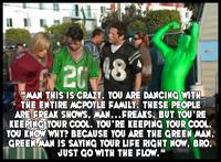 2018 "MAN THIS IS CRAZY. YOU ARE DANCING WITH THE ENTIRE MCPOYLE FAMILY. THESE PEOPLE ARE FREAK SHOWS, MAN...FREAKS, BUT YOU'RE KEEPING YOUR COOL. YOU'RE KEEPING YOUR COOL. YOU KNOW WHY? BECAUSE YOU ARE THE GREEN MAN. GREEN MAN IS SAVING YOUR LIFE RIGHT NOW, BRO. JUST GO WITH THE FLOW."