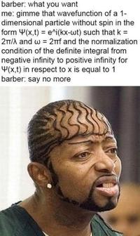 barber: what you want me: gimme that wavefunction of a 1- dimensional particle without spin in the form Y(x,t) = e^i(kx-wt) such that k = 2T/A and w = 2TTf and the normalization condition of the definite integral from negative infinity to positive infinity for Y(x,t) in respect to x is equal to 1 barber: say no more