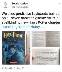 Botnik Studios @botnikstudios •OTNIK We used predictive keyboards trained on all seven books to ghostwrite this spellbinding new Harry Potter chapter botnik.org/content/harry-.. THE SPELLBINDINC NATIONAL BESTSELLER Harty Potter yey had and mn wid Hey d The D that d iw He Fer depel h ein l Vd d nery lde wnd ly "Temde ha e layhe y h ide er bdy r nd a The deple b t n tha R d Ro anding oude dhe d andeod Ther d d wiches rknd den adel Te hee f Dh a ed Reched and the Pabuit f adat Lookad Like dogh Harye depel He e i The De E w dl Hay ww hnge du e had ever heen "Lakd M S , de ybed g The Sd de ing o bow d ng lend " VOMENH Hers an nd H lyd D t al pend wa a Jange Re f Ah The G Hll wd w iole moing d w s d y M f opldel Sedg i h d Ho Du id e whool a had de d the 7 e me d D "Thunk E dly ked fdpl Ow the ndakidepd Al eer D E daped ps Then tey MGnagill Due's yk'mpld he he The f h he g pd pd e p buling 4 plad Du e hand had dhe plan magk ceilin Hag Magi good "We're the only people who matter. He's never going to get rid of us," Harry, Hermione, and Ron said in chorus. Le acros andi The floor of the castle seemed like a large pile of magic. The Dursleys had never been to the castle and they were not about to come there in Harry Potter and the Portrait of What Looked Like a Large Pile of Ash. Harry looked around and then fll down the spiral staircase for the rest of the summer. Re Conf 3BOTNK "I'm Harry Potter," Harry began yelling. "The dark arts harriad ah houl" 11:02 AM · 12 Dec 17