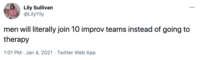 Lily Sullivan @LilyYily men will literally join 10 improv teams instead of going to therapy 1:01 PM · Jan 4, 2021 · Twitter Web App